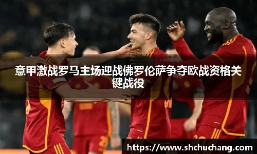 意甲激战罗马主场迎战佛罗伦萨争夺欧战资格关键战役
